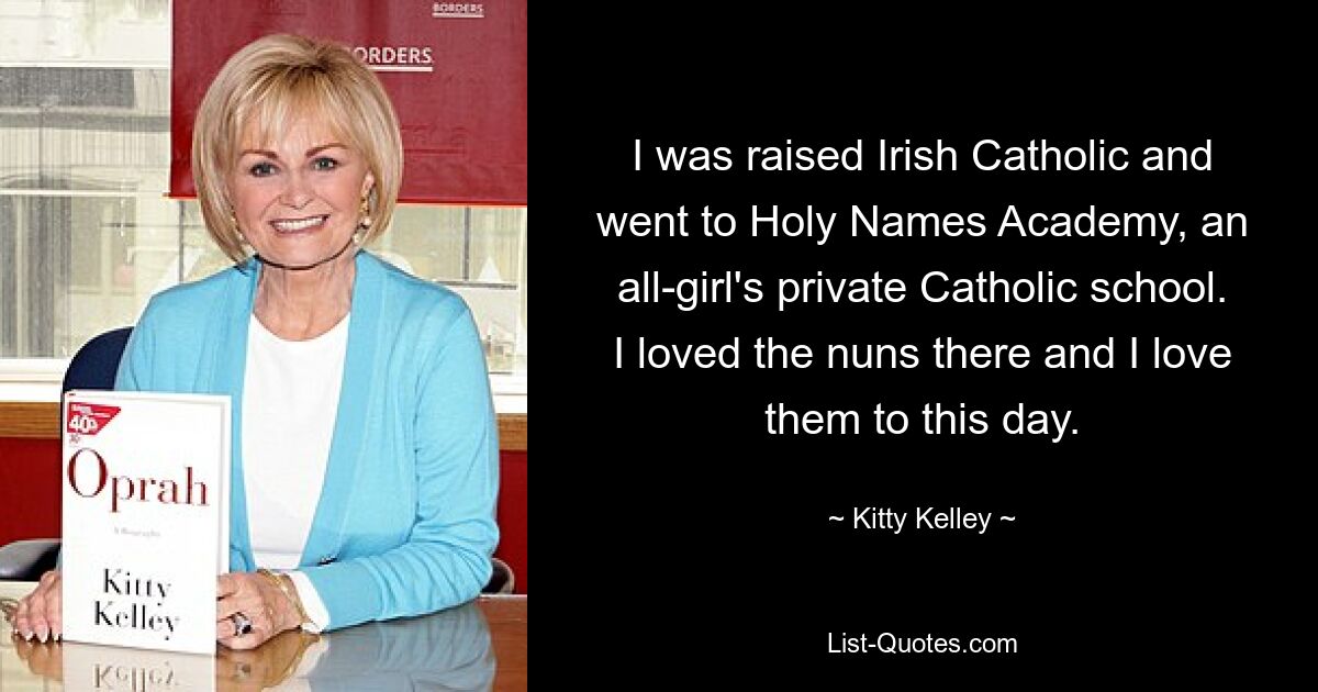 I was raised Irish Catholic and went to Holy Names Academy, an all-girl's private Catholic school. I loved the nuns there and I love them to this day. — © Kitty Kelley