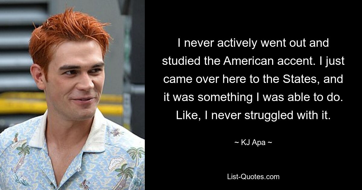 I never actively went out and studied the American accent. I just came over here to the States, and it was something I was able to do. Like, I never struggled with it. — © KJ Apa