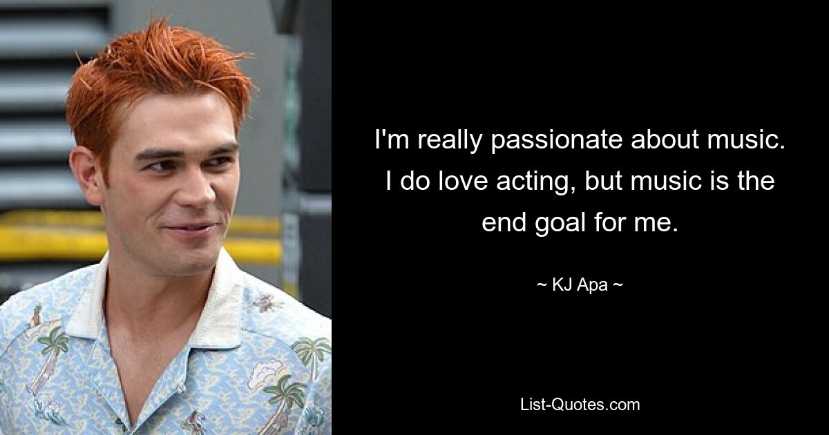 I'm really passionate about music. I do love acting, but music is the end goal for me. — © KJ Apa