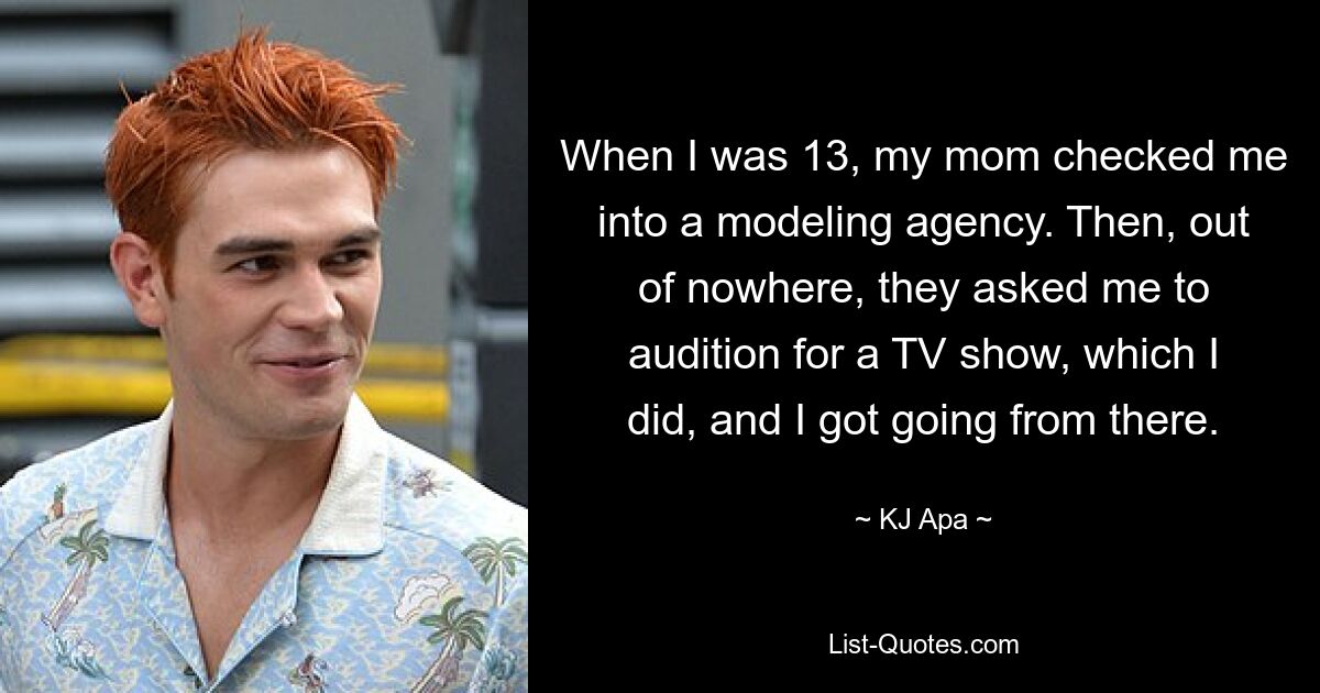 When I was 13, my mom checked me into a modeling agency. Then, out of nowhere, they asked me to audition for a TV show, which I did, and I got going from there. — © KJ Apa