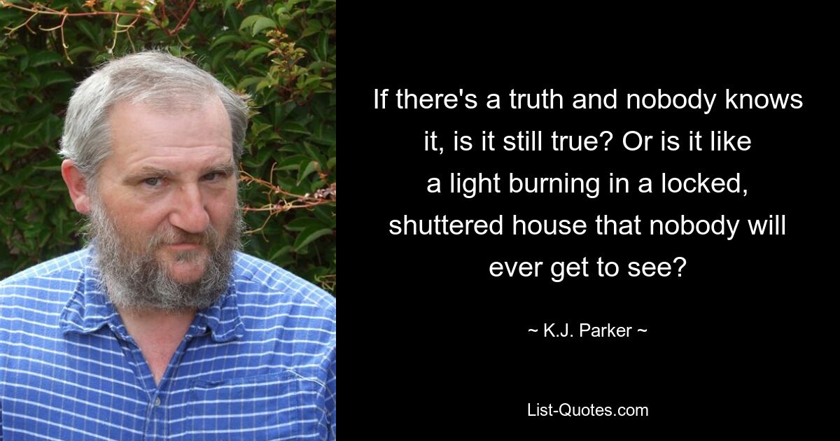 If there's a truth and nobody knows it, is it still true? Or is it like a light burning in a locked, shuttered house that nobody will ever get to see? — © K.J. Parker