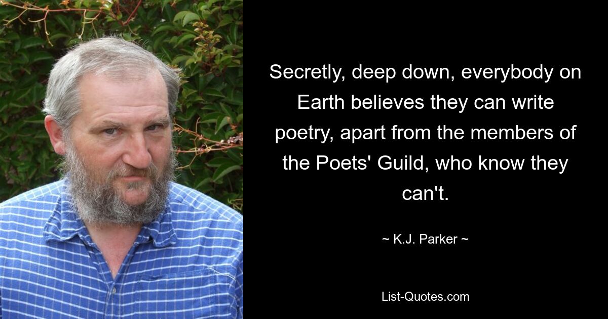 Secretly, deep down, everybody on Earth believes they can write poetry, apart from the members of the Poets' Guild, who know they can't. — © K.J. Parker