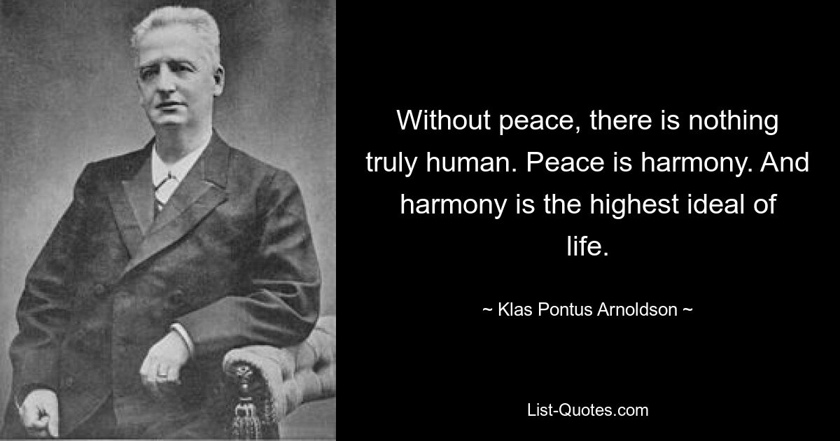 Without peace, there is nothing truly human. Peace is harmony. And harmony is the highest ideal of life. — © Klas Pontus Arnoldson