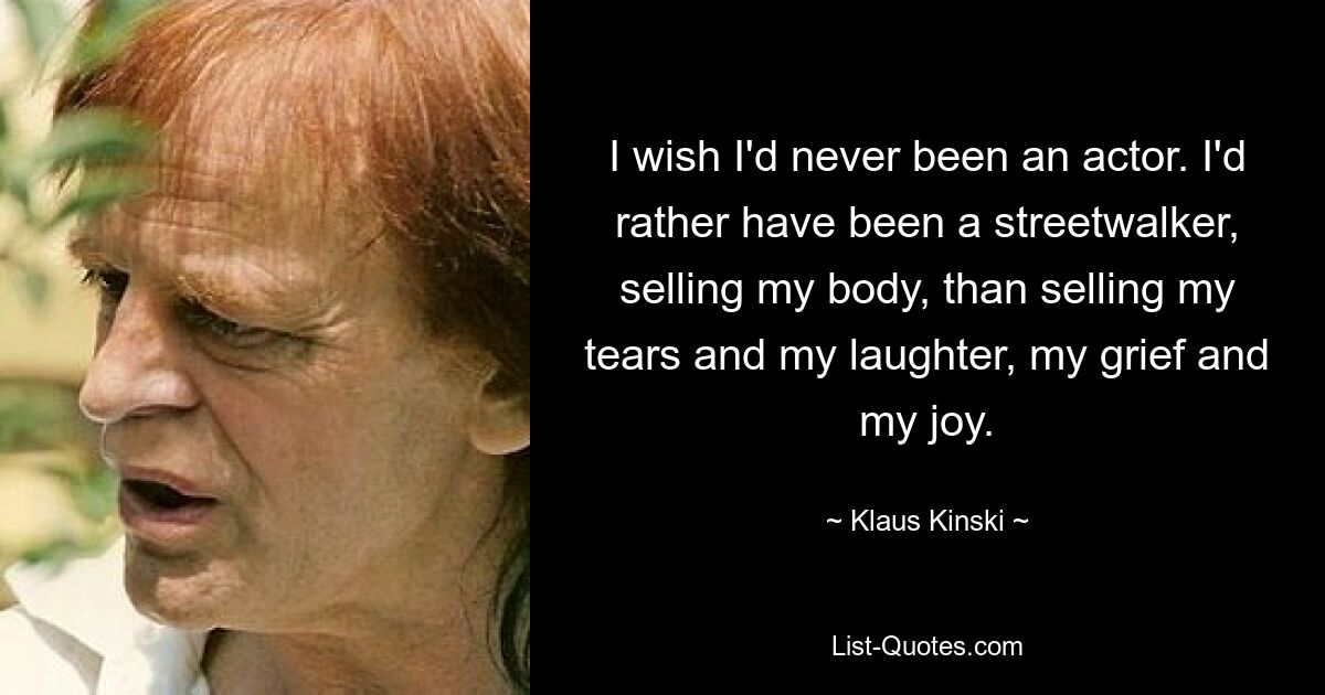 I wish I'd never been an actor. I'd rather have been a streetwalker, selling my body, than selling my tears and my laughter, my grief and my joy. — © Klaus Kinski