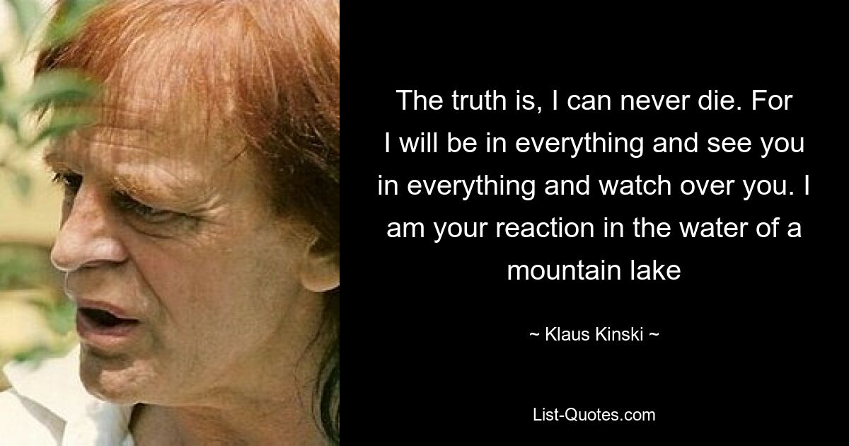 The truth is, I can never die. For I will be in everything and see you in everything and watch over you. I am your reaction in the water of a mountain lake — © Klaus Kinski