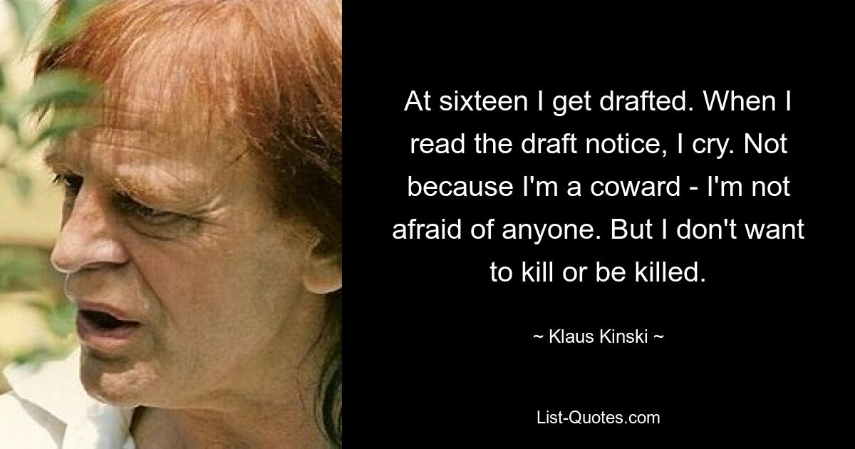 At sixteen I get drafted. When I read the draft notice, I cry. Not because I'm a coward - I'm not afraid of anyone. But I don't want to kill or be killed. — © Klaus Kinski