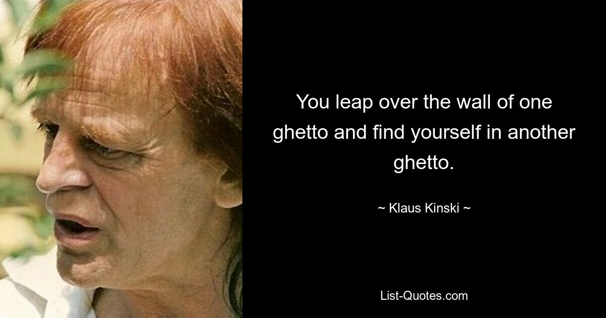 You leap over the wall of one ghetto and find yourself in another ghetto. — © Klaus Kinski