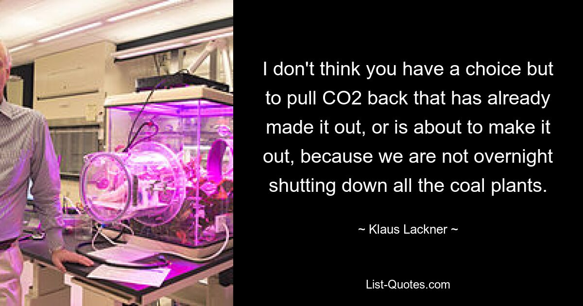 I don't think you have a choice but to pull CO2 back that has already made it out, or is about to make it out, because we are not overnight shutting down all the coal plants. — © Klaus Lackner