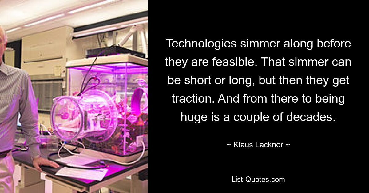 Technologies simmer along before they are feasible. That simmer can be short or long, but then they get traction. And from there to being huge is a couple of decades. — © Klaus Lackner