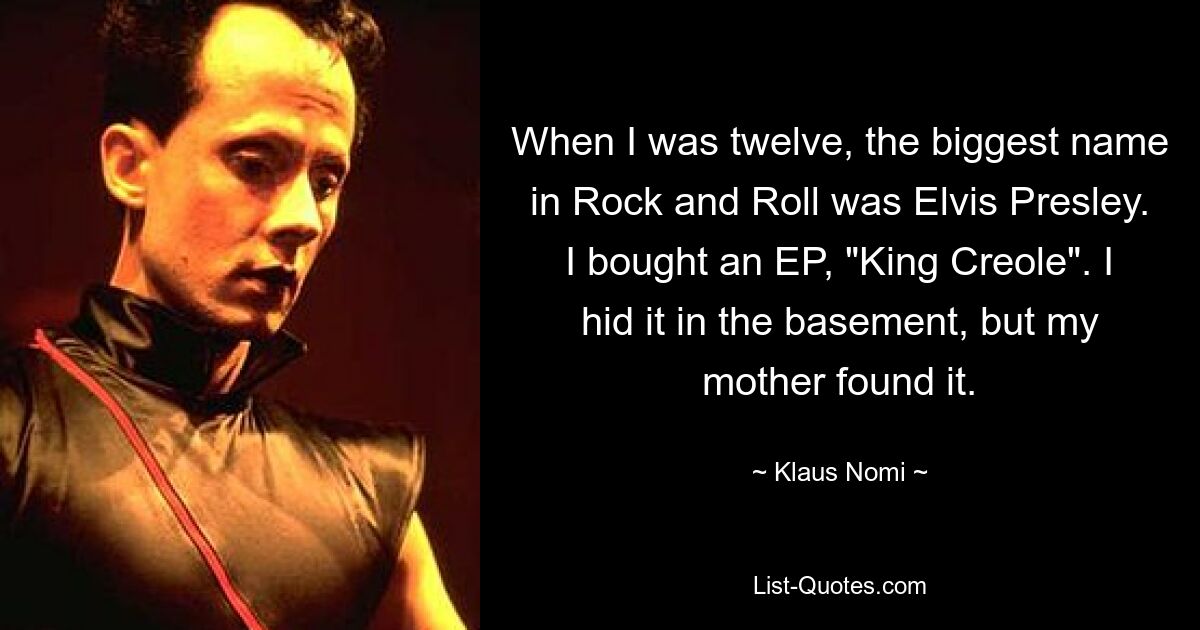 When I was twelve, the biggest name in Rock and Roll was Elvis Presley. I bought an EP, "King Creole". I hid it in the basement, but my mother found it. — © Klaus Nomi