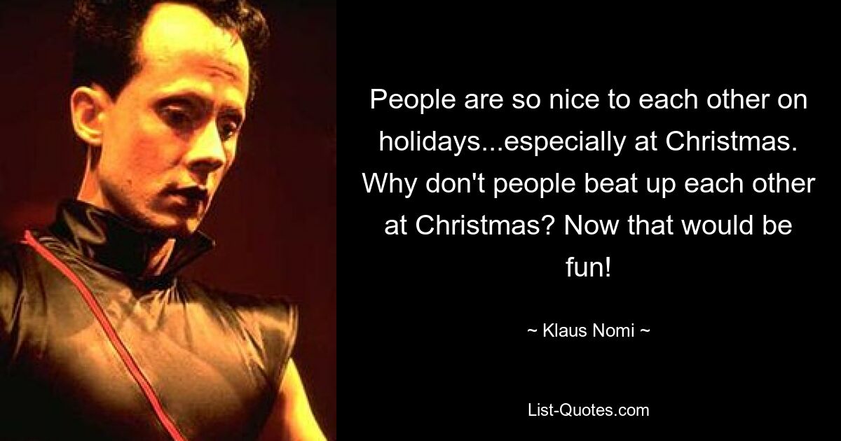 People are so nice to each other on holidays...especially at Christmas. Why don't people beat up each other at Christmas? Now that would be fun! — © Klaus Nomi