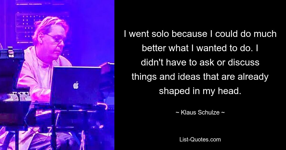 I went solo because I could do much better what I wanted to do. I didn't have to ask or discuss things and ideas that are already shaped in my head. — © Klaus Schulze