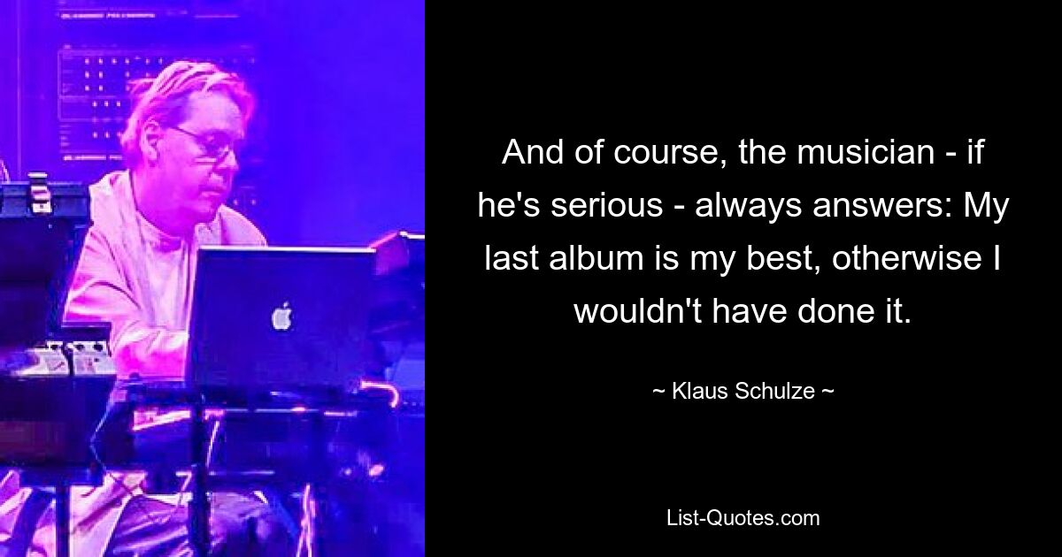 And of course, the musician - if he's serious - always answers: My last album is my best, otherwise I wouldn't have done it. — © Klaus Schulze