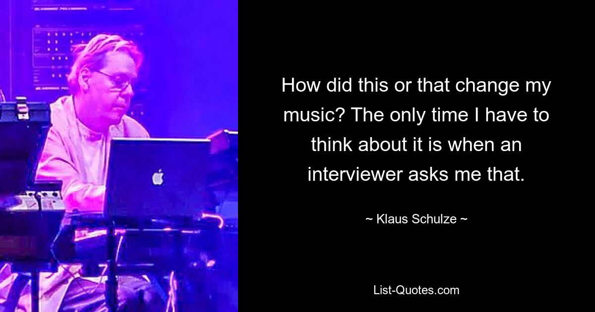 How did this or that change my music? The only time I have to think about it is when an interviewer asks me that. — © Klaus Schulze