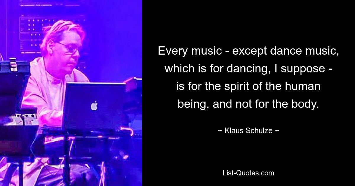 Every music - except dance music, which is for dancing, I suppose - is for the spirit of the human being, and not for the body. — © Klaus Schulze