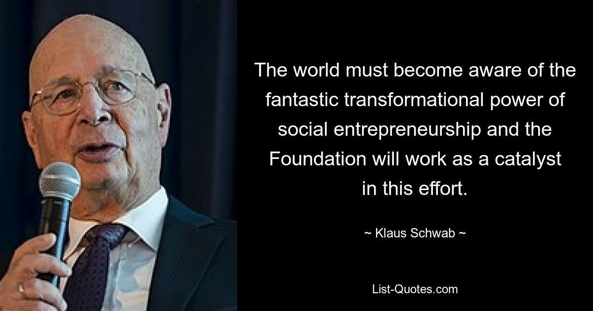 The world must become aware of the fantastic transformational power of social entrepreneurship and the Foundation will work as a catalyst in this effort. — © Klaus Schwab