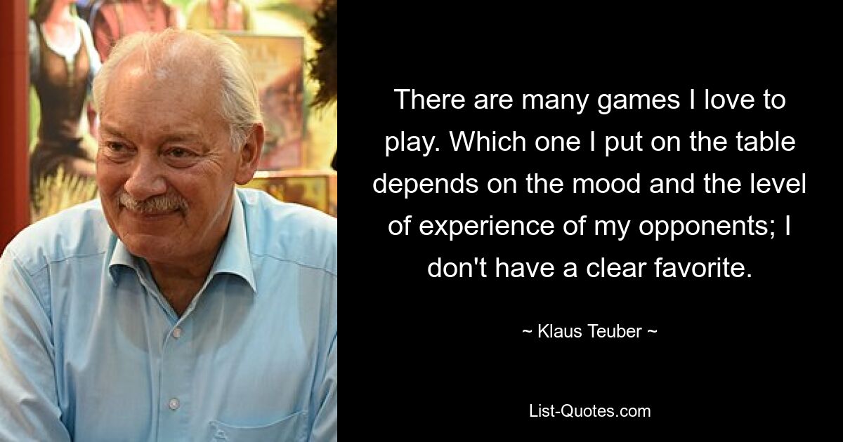 There are many games I love to play. Which one I put on the table depends on the mood and the level of experience of my opponents; I don't have a clear favorite. — © Klaus Teuber