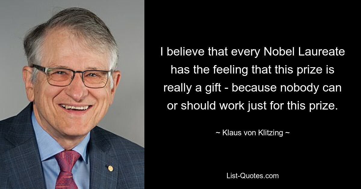 I believe that every Nobel Laureate has the feeling that this prize is really a gift - because nobody can or should work just for this prize. — © Klaus von Klitzing