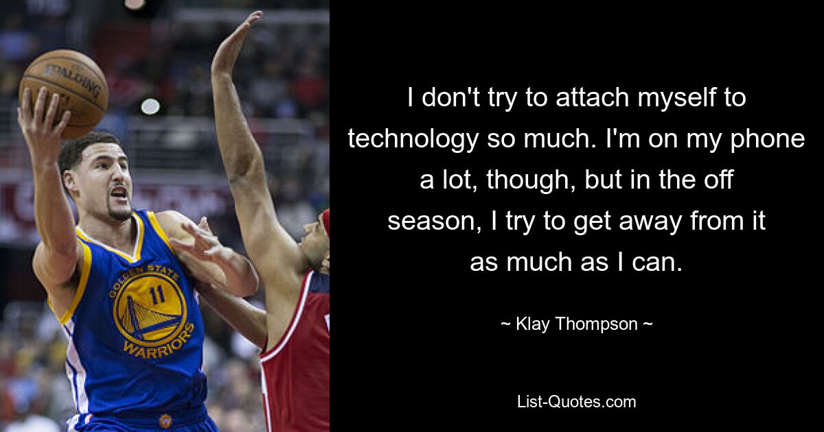 I don't try to attach myself to technology so much. I'm on my phone a lot, though, but in the off season, I try to get away from it as much as I can. — © Klay Thompson