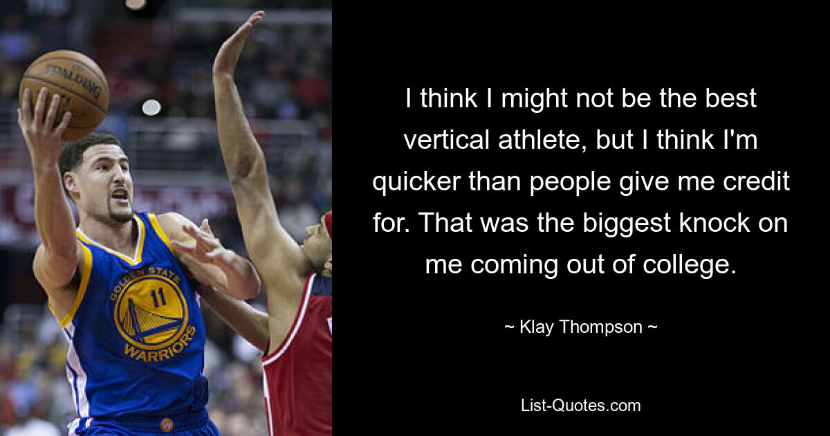 I think I might not be the best vertical athlete, but I think I'm quicker than people give me credit for. That was the biggest knock on me coming out of college. — © Klay Thompson