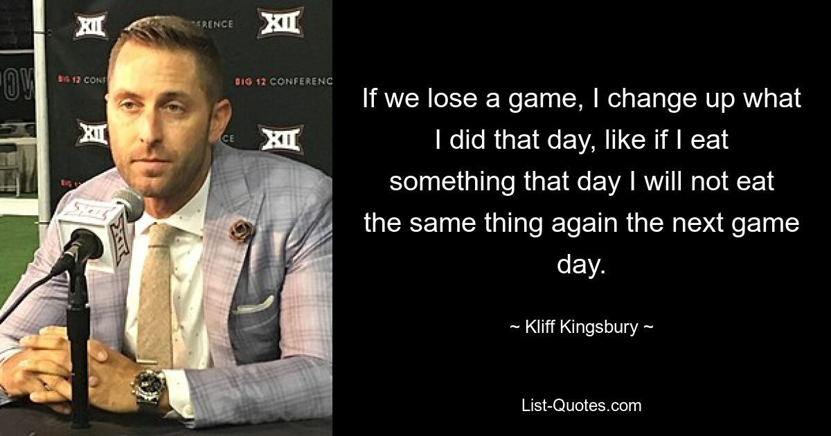 If we lose a game, I change up what I did that day, like if I eat something that day I will not eat the same thing again the next game day. — © Kliff Kingsbury