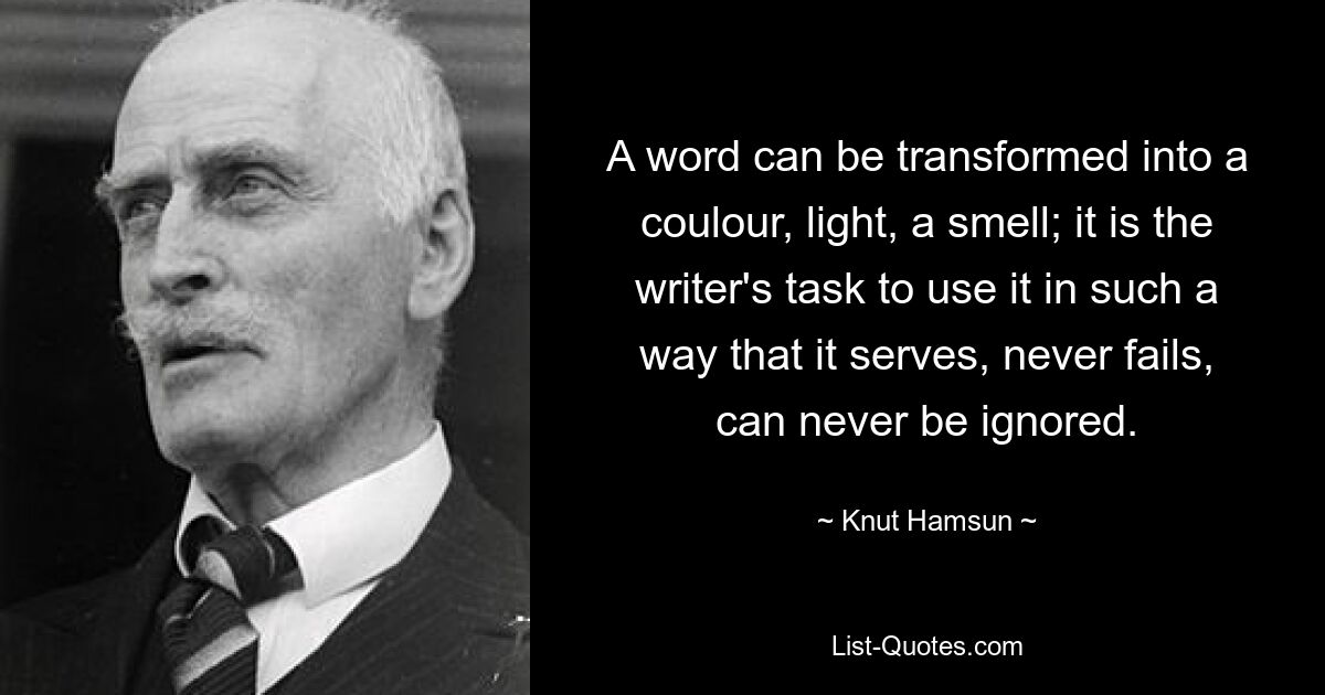 A word can be transformed into a coulour, light, a smell; it is the writer's task to use it in such a way that it serves, never fails, can never be ignored. — © Knut Hamsun