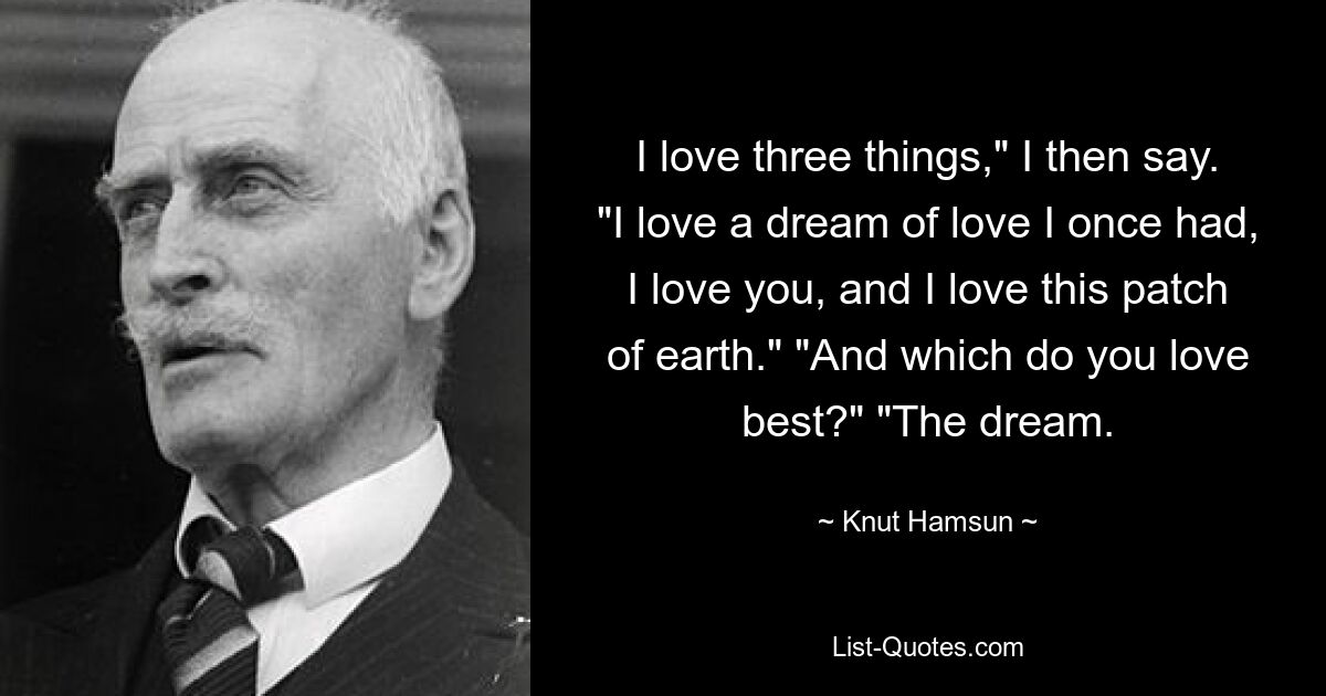 I love three things," I then say. "I love a dream of love I once had, I love you, and I love this patch of earth." "And which do you love best?" "The dream. — © Knut Hamsun