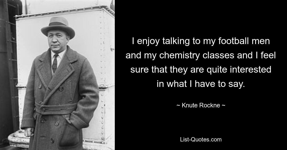 I enjoy talking to my football men and my chemistry classes and I feel sure that they are quite interested in what I have to say. — © Knute Rockne