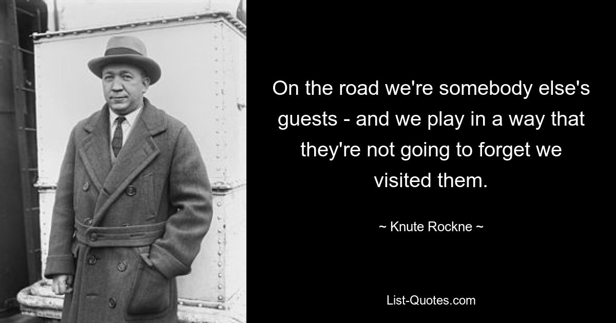 On the road we're somebody else's guests - and we play in a way that they're not going to forget we visited them. — © Knute Rockne