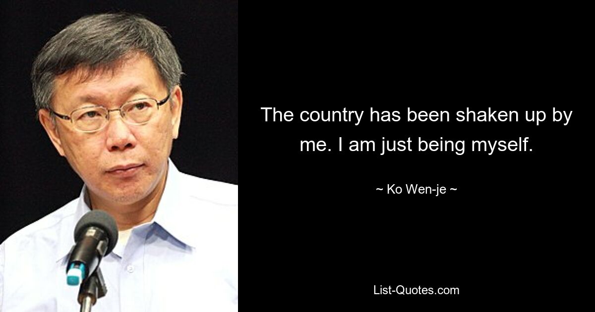 The country has been shaken up by me. I am just being myself. — © Ko Wen-je