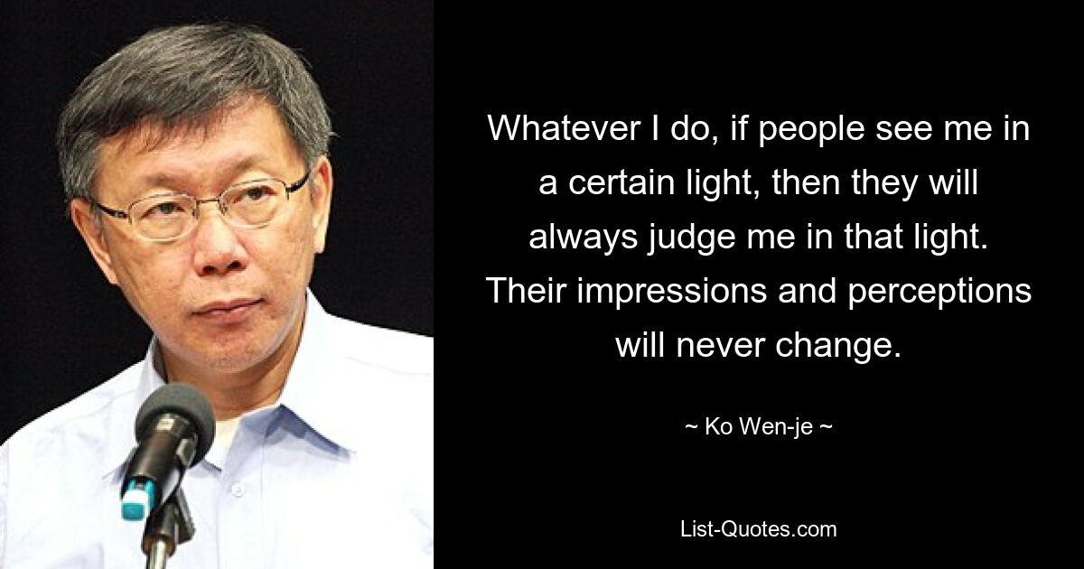 Whatever I do, if people see me in a certain light, then they will always judge me in that light. Their impressions and perceptions will never change. — © Ko Wen-je