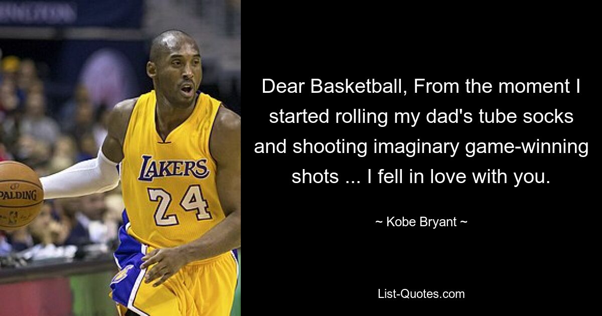 Dear Basketball, From the moment I started rolling my dad's tube socks and shooting imaginary game-winning shots ... I fell in love with you. — © Kobe Bryant