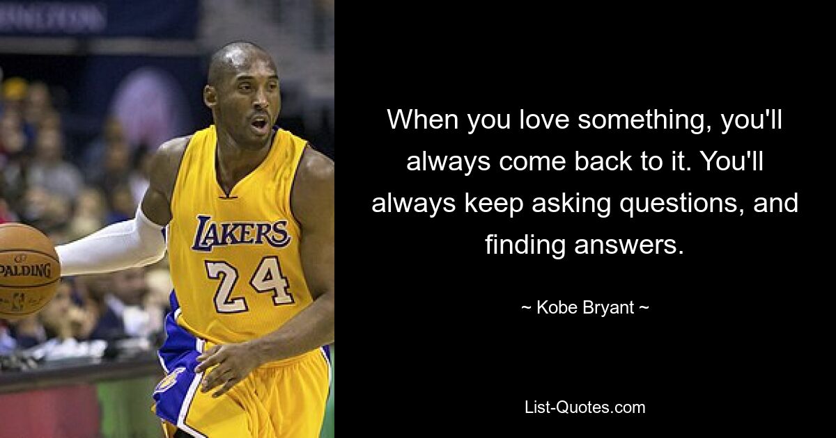 When you love something, you'll always come back to it. You'll always keep asking questions, and finding answers. — © Kobe Bryant