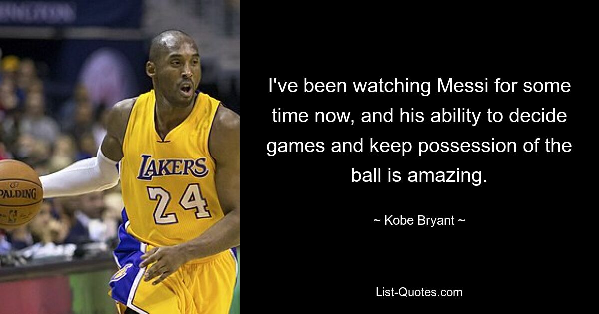 I've been watching Messi for some time now, and his ability to decide games and keep possession of the ball is amazing. — © Kobe Bryant