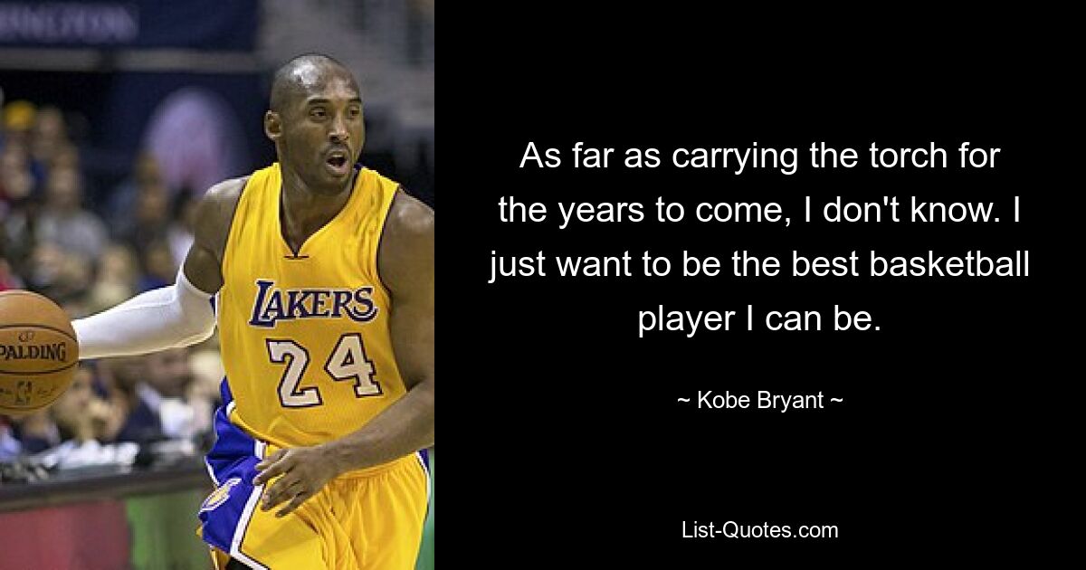 As far as carrying the torch for the years to come, I don't know. I just want to be the best basketball player I can be. — © Kobe Bryant