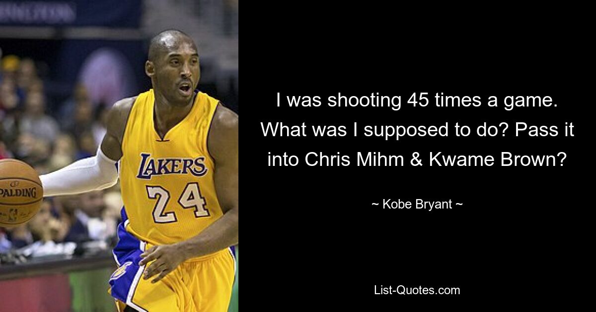 I was shooting 45 times a game. What was I supposed to do? Pass it into Chris Mihm & Kwame Brown? — © Kobe Bryant