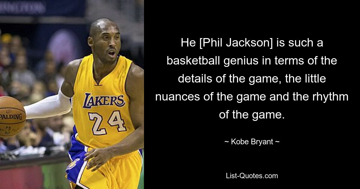 He [Phil Jackson] is such a basketball genius in terms of the details of the game, the little nuances of the game and the rhythm of the game. — © Kobe Bryant