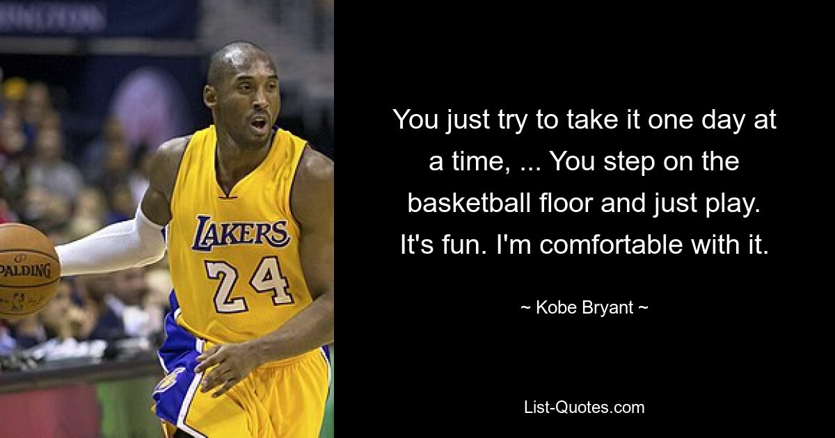 You just try to take it one day at a time, ... You step on the basketball floor and just play. It's fun. I'm comfortable with it. — © Kobe Bryant