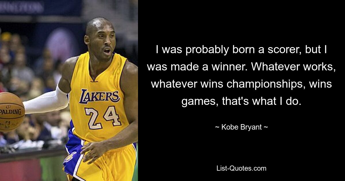 I was probably born a scorer, but I was made a winner. Whatever works, whatever wins championships, wins games, that's what I do. — © Kobe Bryant