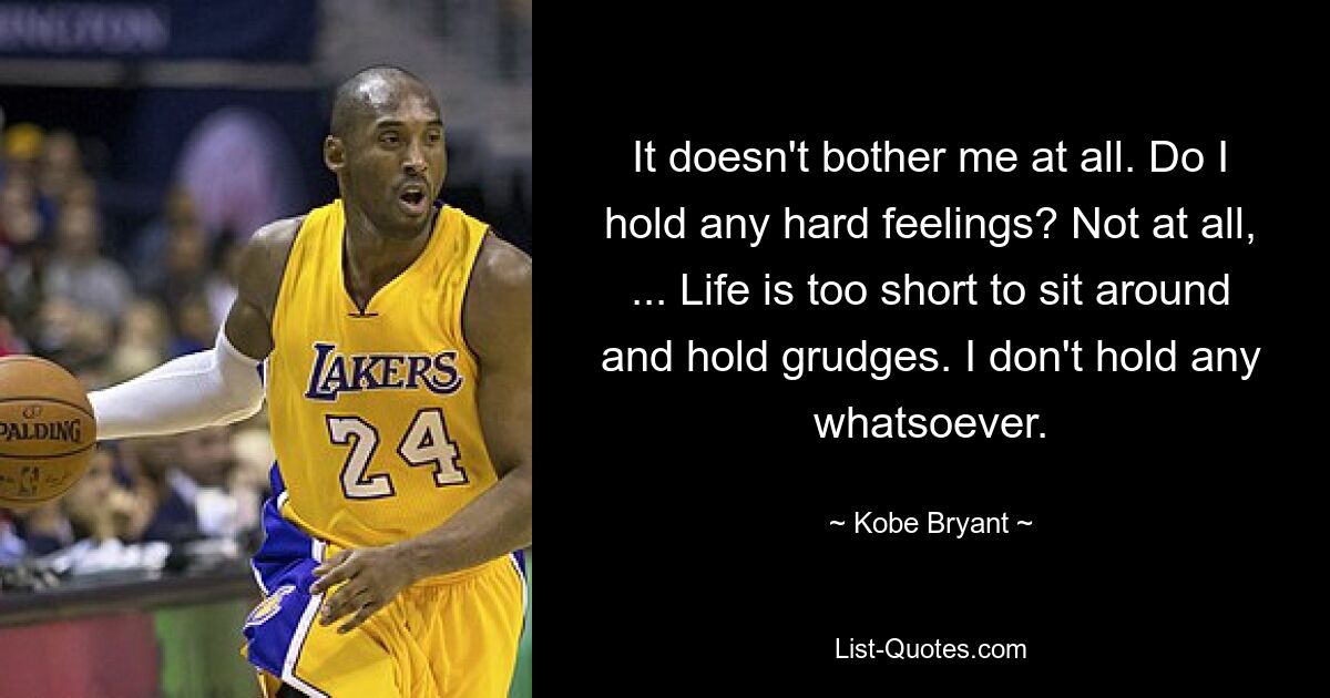 It doesn't bother me at all. Do I hold any hard feelings? Not at all, ... Life is too short to sit around and hold grudges. I don't hold any whatsoever. — © Kobe Bryant