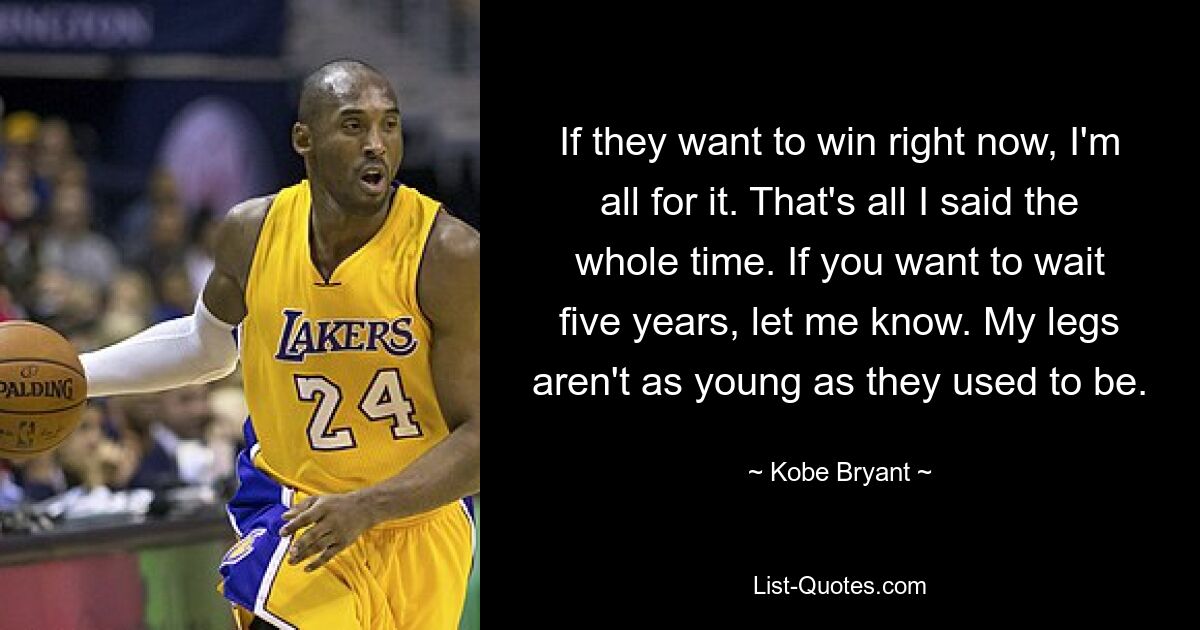 If they want to win right now, I'm all for it. That's all I said the whole time. If you want to wait five years, let me know. My legs aren't as young as they used to be. — © Kobe Bryant