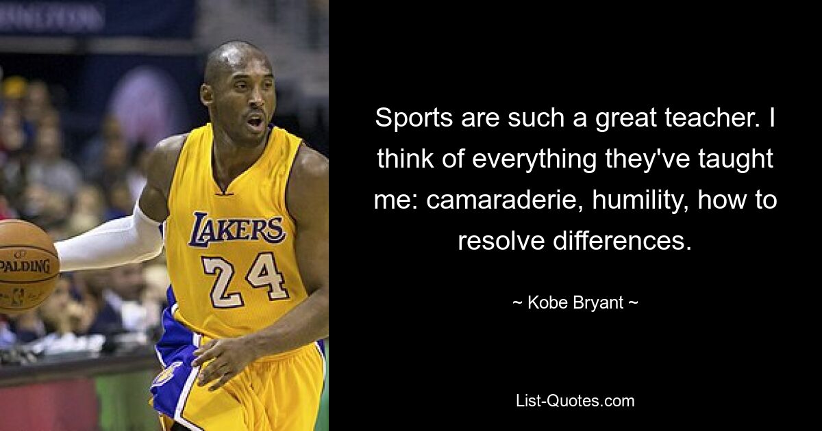 Sports are such a great teacher. I think of everything they've taught me: camaraderie, humility, how to resolve differences. — © Kobe Bryant