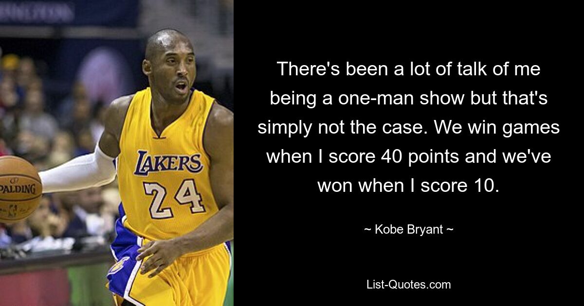 There's been a lot of talk of me being a one-man show but that's simply not the case. We win games when I score 40 points and we've won when I score 10. — © Kobe Bryant