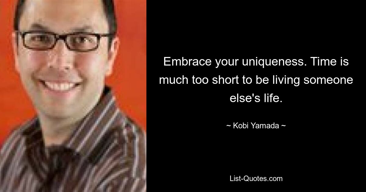 Embrace your uniqueness. Time is much too short to be living someone else's life. — © Kobi Yamada