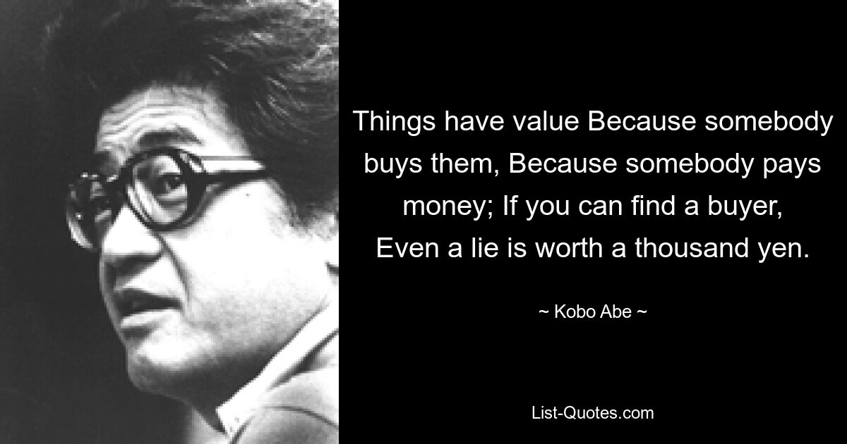 Things have value Because somebody buys them, Because somebody pays money; If you can find a buyer, Even a lie is worth a thousand yen. — © Kobo Abe