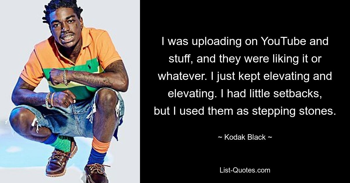 I was uploading on YouTube and stuff, and they were liking it or whatever. I just kept elevating and elevating. I had little setbacks, but I used them as stepping stones. — © Kodak Black