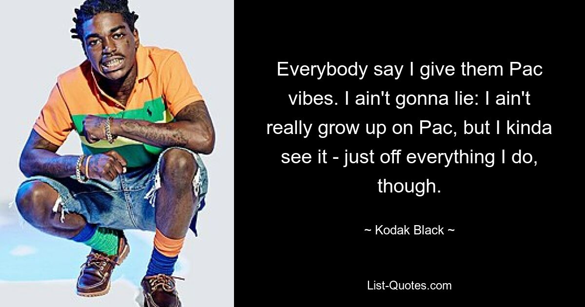 Everybody say I give them Pac vibes. I ain't gonna lie: I ain't really grow up on Pac, but I kinda see it - just off everything I do, though. — © Kodak Black