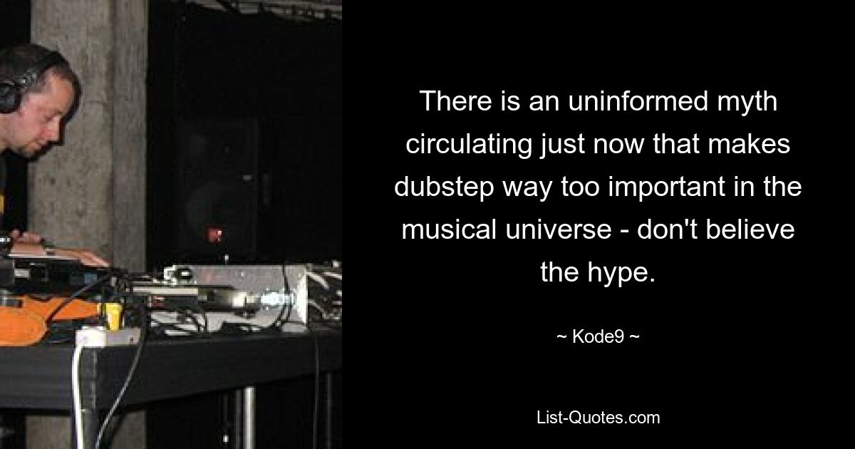 There is an uninformed myth circulating just now that makes dubstep way too important in the musical universe - don't believe the hype. — © Kode9