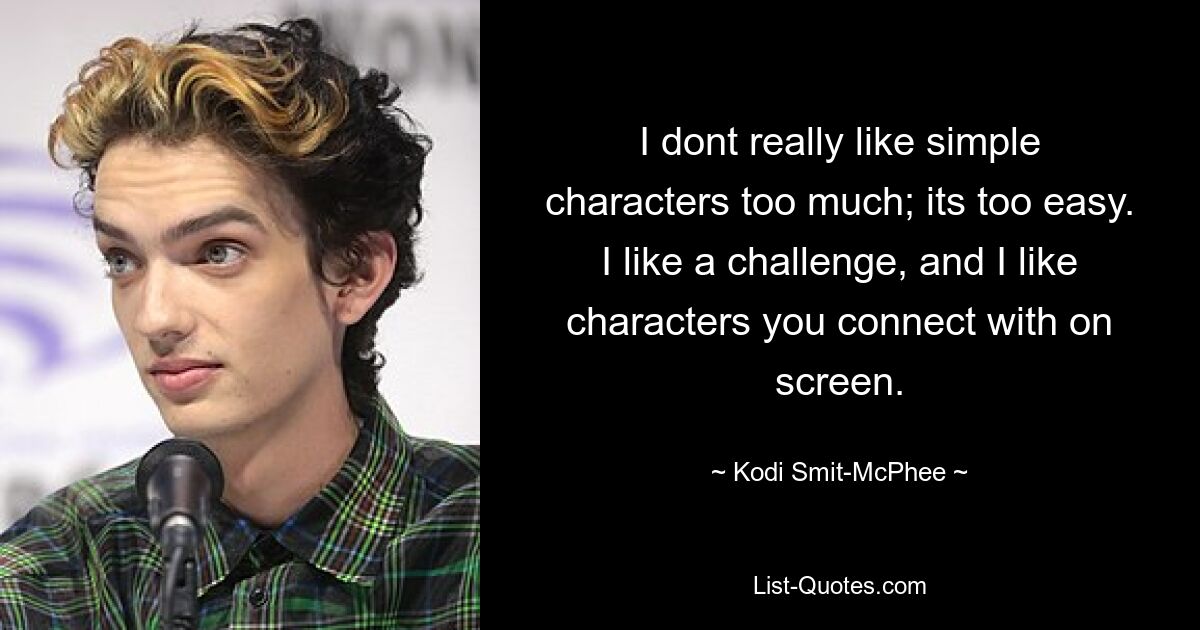 I dont really like simple characters too much; its too easy. I like a challenge, and I like characters you connect with on screen. — © Kodi Smit-McPhee