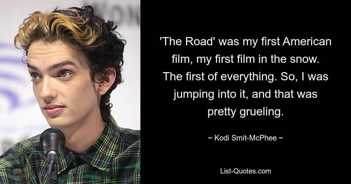 'The Road' was my first American film, my first film in the snow. The first of everything. So, I was jumping into it, and that was pretty grueling. — © Kodi Smit-McPhee